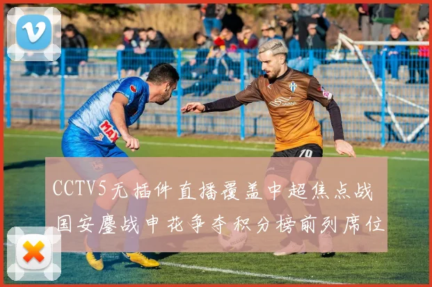CCTV5无插件直播覆盖中超焦点战 国安鏖战申花争夺积分榜前列席位