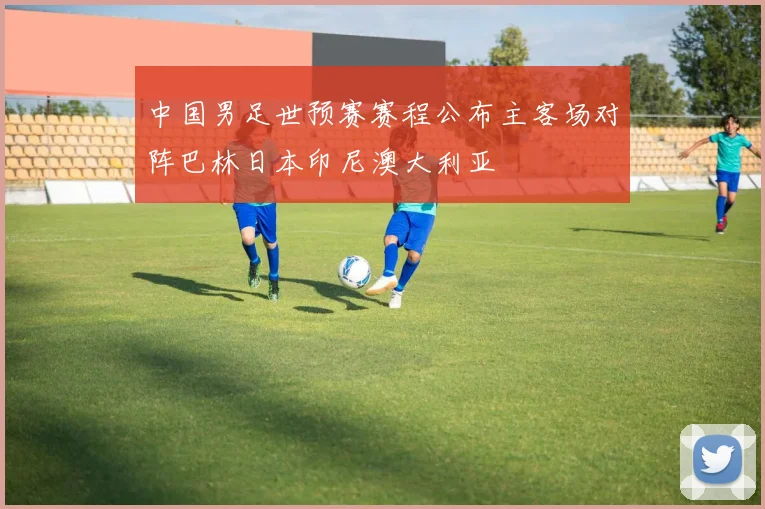 中国男足世预赛赛程公布主客场对阵巴林日本印尼澳大利亚