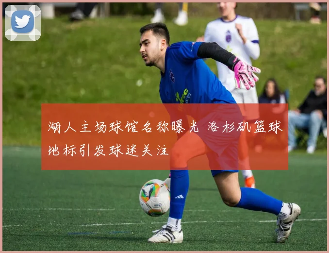 湖人主场球馆名称曝光 洛杉矶篮球地标引发球迷关注