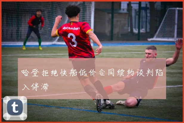 哈登拒绝快船低价合同续约谈判陷入停滞