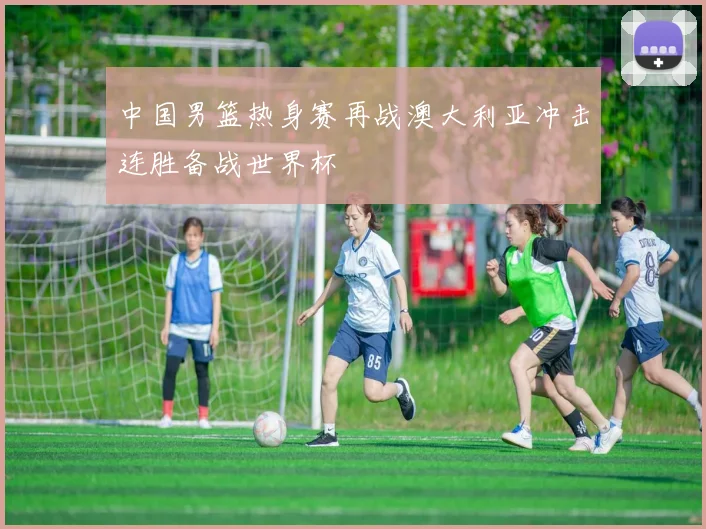 中国男篮热身赛再战澳大利亚冲击连胜备战世界杯