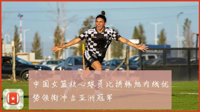 中国女篮核心球员比拼韩旭内线优势领衔冲击亚洲冠军