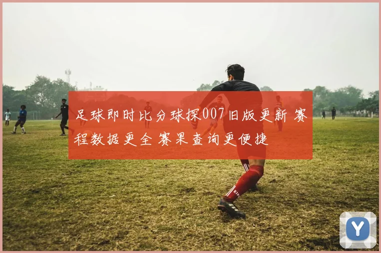 足球即时比分球探007旧版更新 赛程数据更全 赛果查询更便捷