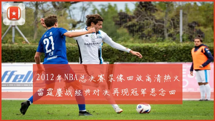 2012年NBA总决赛录像回放高清热火雷霆鏖战经典对决再现冠军悬念回顾