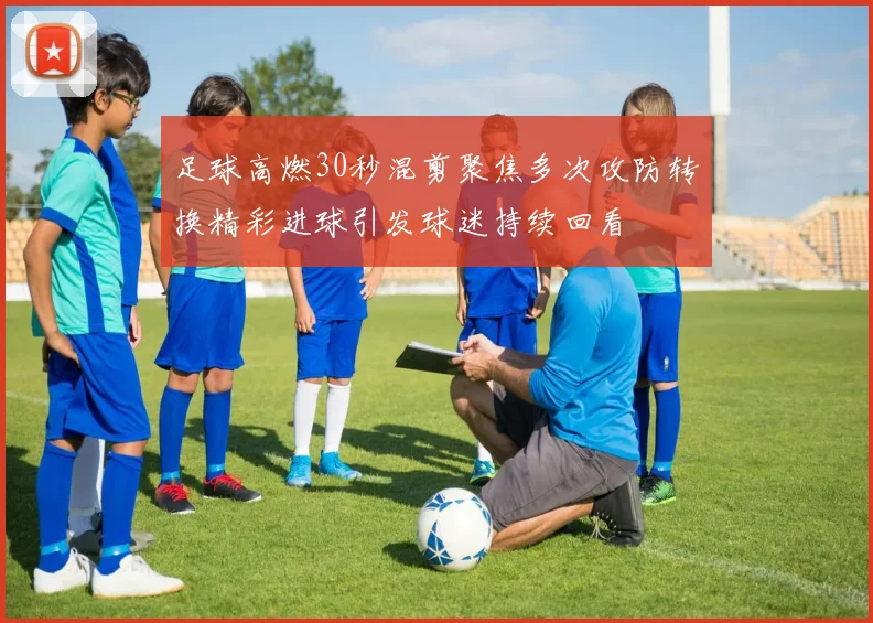 足球高燃30秒混剪聚焦多次攻防转换精彩进球引发球迷持续回看