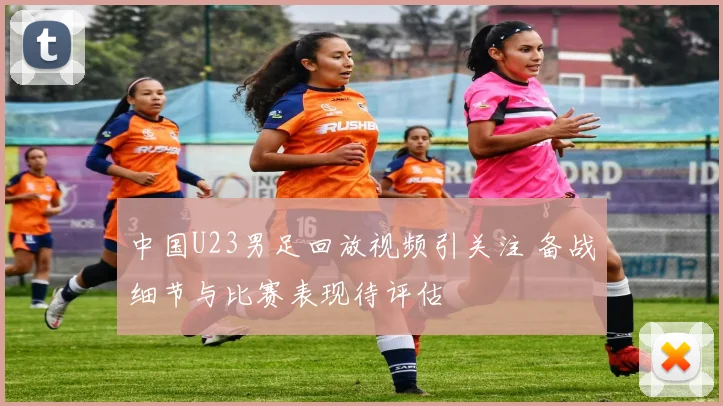 中国U23男足回放视频引关注 备战细节与比赛表现待评估