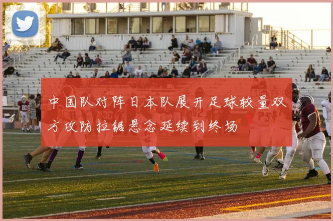 中国队对阵日本队展开足球较量双方攻防拉锯悬念延续到终场