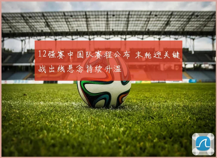 12强赛中国队赛程公布 末轮迎关键战出线悬念持续升温