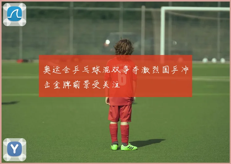 奥运会乒乓球混双争夺激烈国乒冲击金牌前景受关注