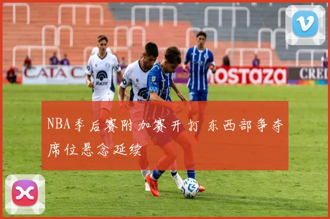 NBA季后赛附加赛开打 东西部争夺席位悬念延续