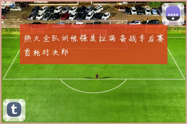 热火全队训练强度拉满 备战季后赛首轮对决即