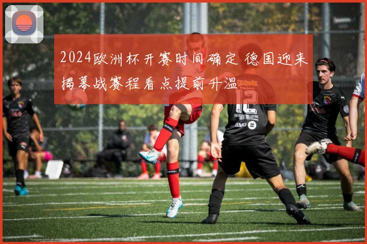 2024欧洲杯开赛时间确定 德国迎来揭幕战赛程看点提前升温