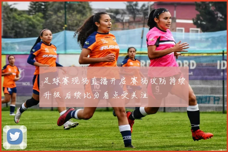 足球赛现场直播开启 赛场攻防持续升级 后续比分看点受关注
