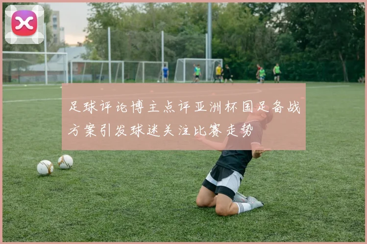 足球评论博主点评亚洲杯国足备战方案引发球迷关注比赛走势