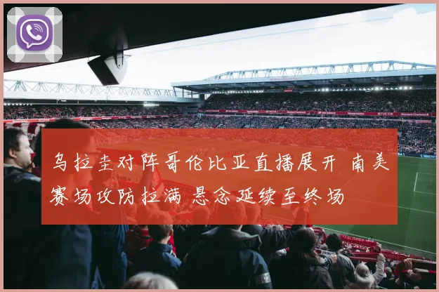 乌拉圭对阵哥伦比亚直播展开 南美赛场攻防拉满 悬念延续至终场